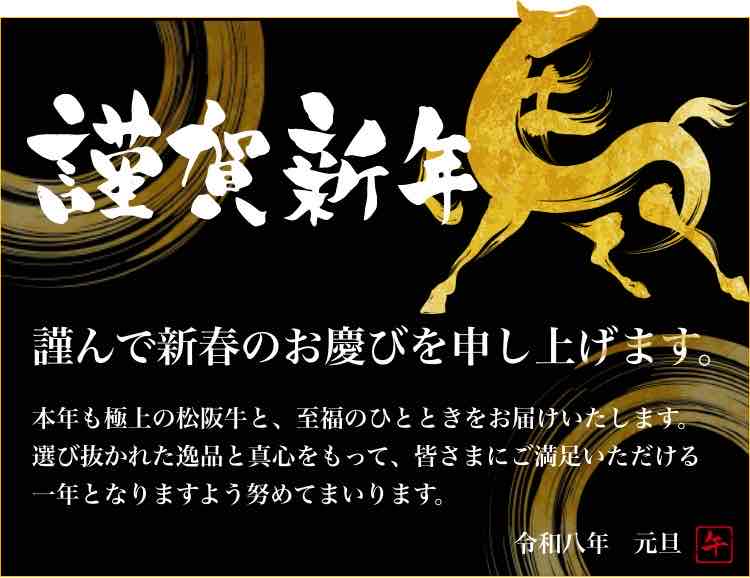 新年のご挨拶 謹賀新年謹んで新春のお慶びを申し上げます。本年も極上の松阪牛と、至福のひとときをお届けいたします。選び抜かれた逸品と真心をもって、皆さまにご満足いただける